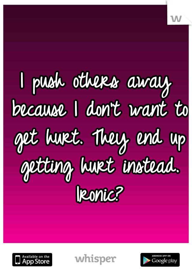 I push others away because I don't want to get hurt. They end up getting hurt instead. Ironic?