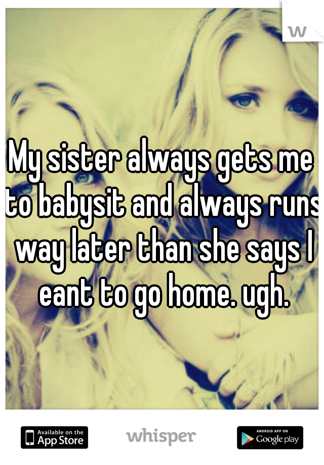 My sister always gets me to babysit and always runs way later than she says I eant to go home. ugh.