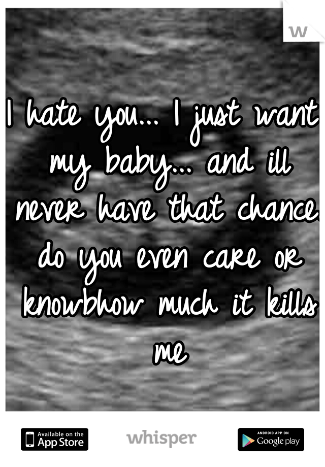 I hate you... I just want my baby... and ill never have that chance. do you even care or knowbhow much it kills me