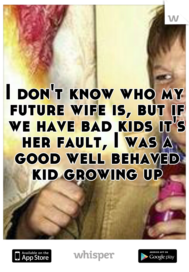 I don't know who my future wife is, but if we have bad kids it's her fault, I was a good well behaved kid growing up