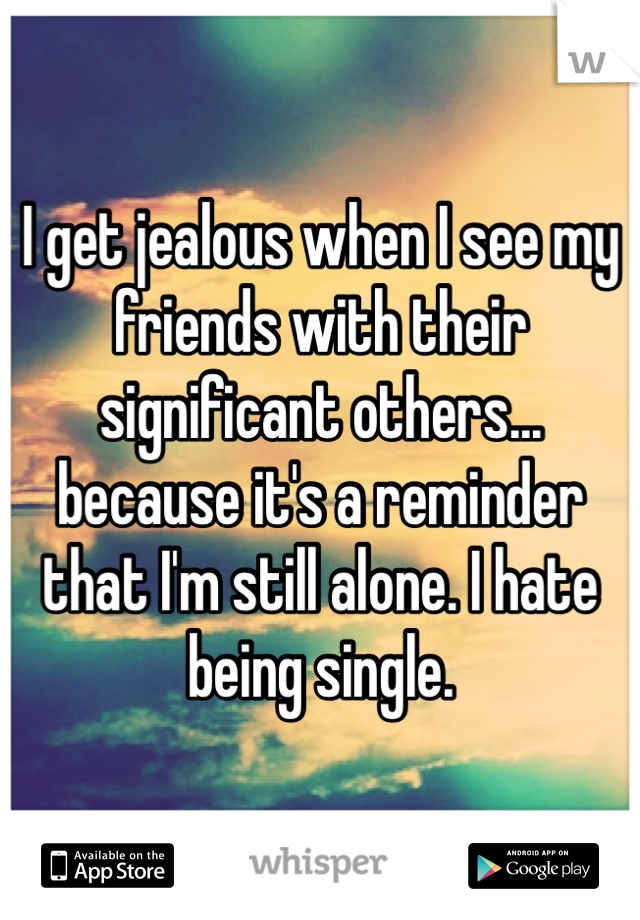 I get jealous when I see my friends with their significant others... because it's a reminder that I'm still alone. I hate being single.