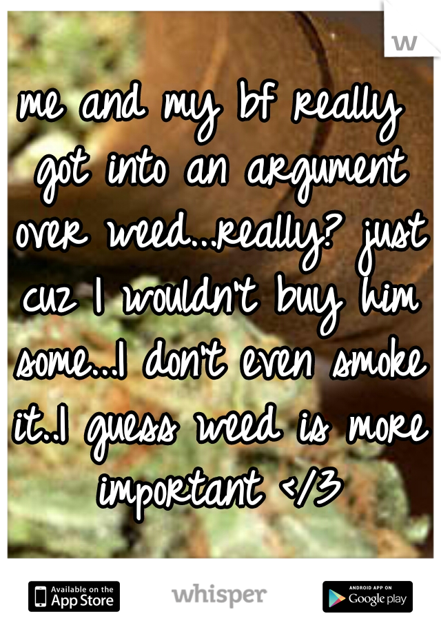 me and my bf really got into an argument over weed...really? just cuz I wouldn't buy him some...I don't even smoke it..I guess weed is more important </3