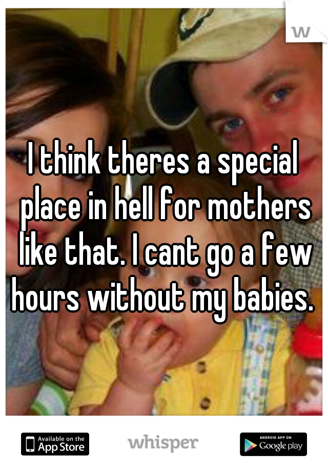 I think theres a special place in hell for mothers like that. I cant go a few hours without my babies. 