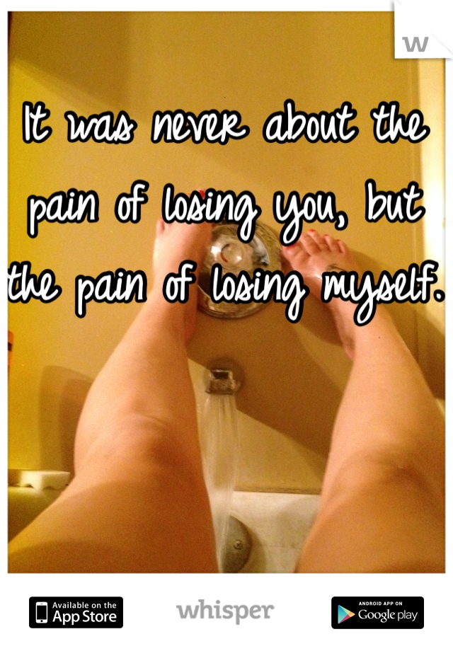 It was never about the pain of losing you, but the pain of losing myself.