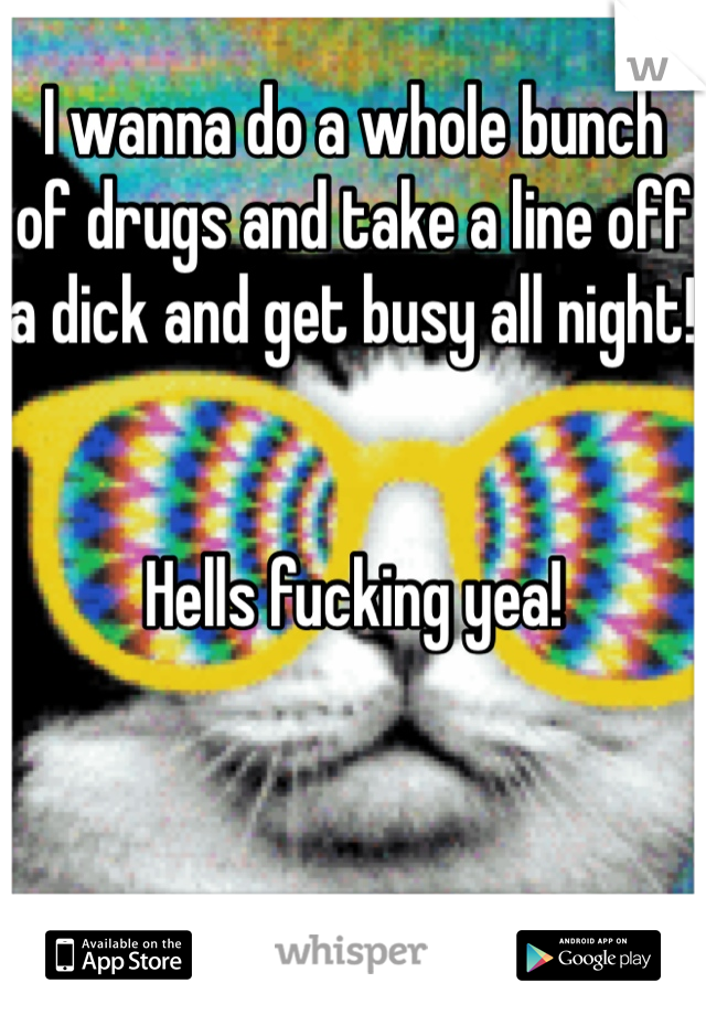 I wanna do a whole bunch of drugs and take a line off a dick and get busy all night! 


Hells fucking yea!