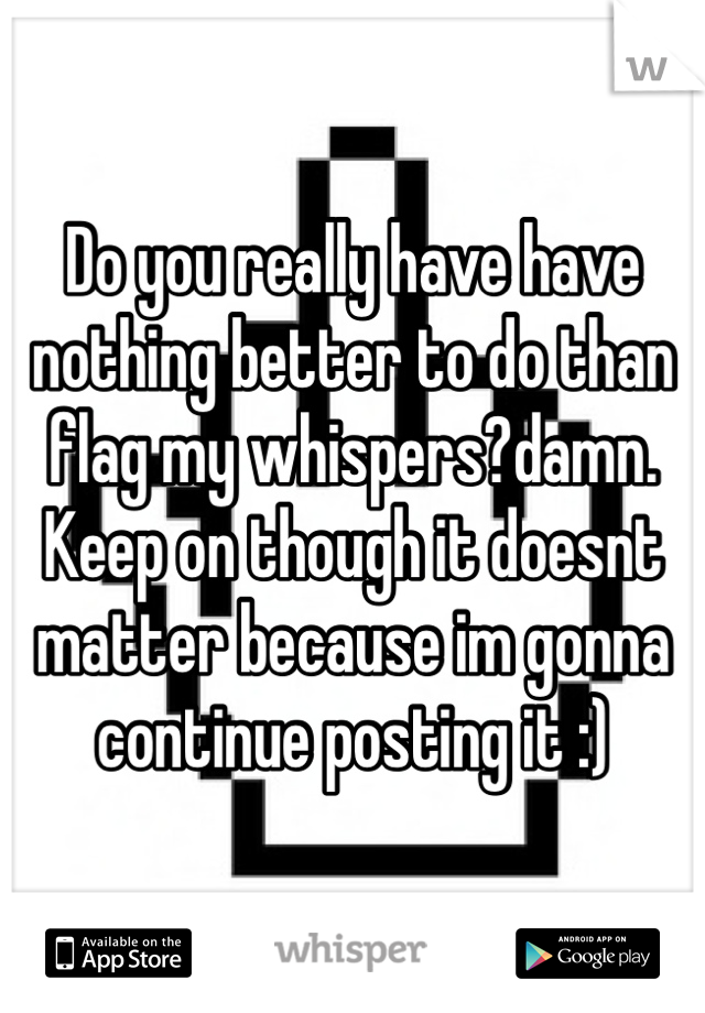 Do you really have have nothing better to do than flag my whispers?damn. Keep on though it doesnt matter because im gonna continue posting it :) 
