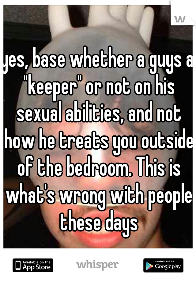 yes, base whether a guys a "keeper" or not on his sexual abilities, and not how he treats you outside of the bedroom. This is what's wrong with people these days