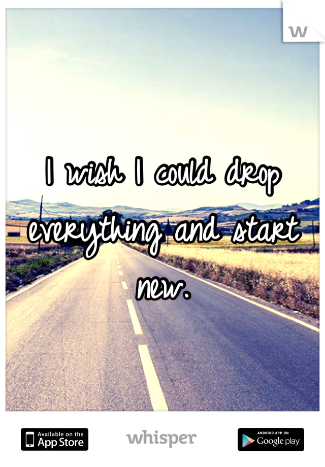 I wish I could drop everything and start new.