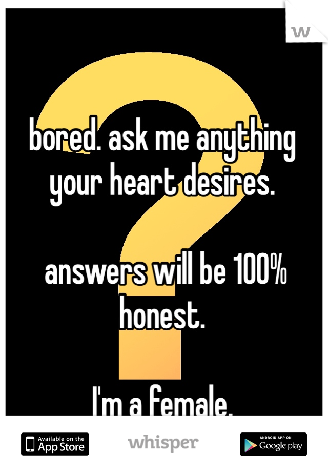 bored. ask me anything your heart desires.

 answers will be 100% honest. 

I'm a female. 