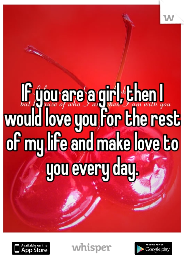 If you are a girl, then I would love you for the rest of my life and make love to you every day. 