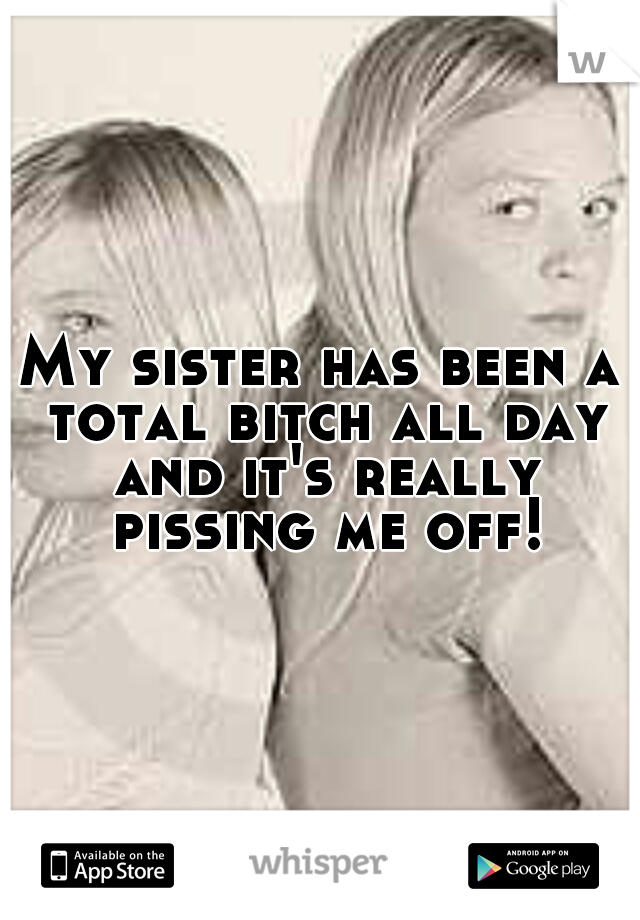 My sister has been a total bitch all day and it's really pissing me off!