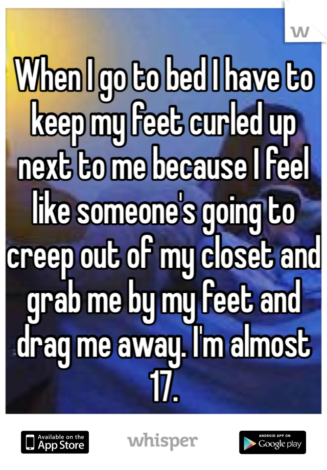 When I go to bed I have to keep my feet curled up next to me because I feel like someone's going to creep out of my closet and grab me by my feet and drag me away. I'm almost 17.