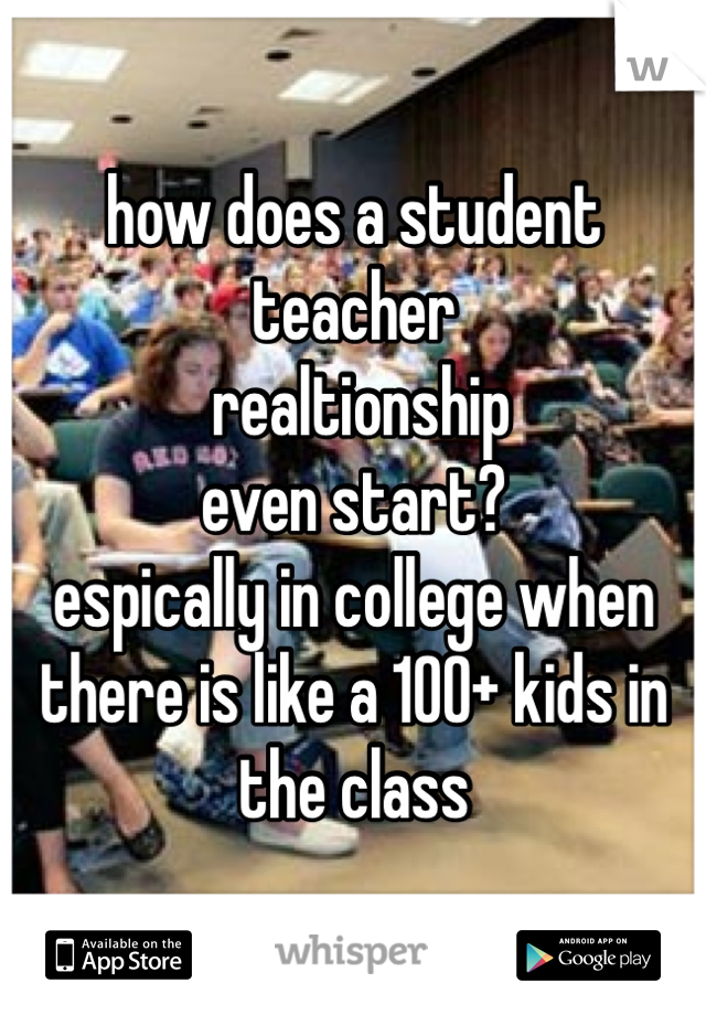 how does a student teacher
 realtionship 
even start? 
espically in college when there is like a 100+ kids in the class 
