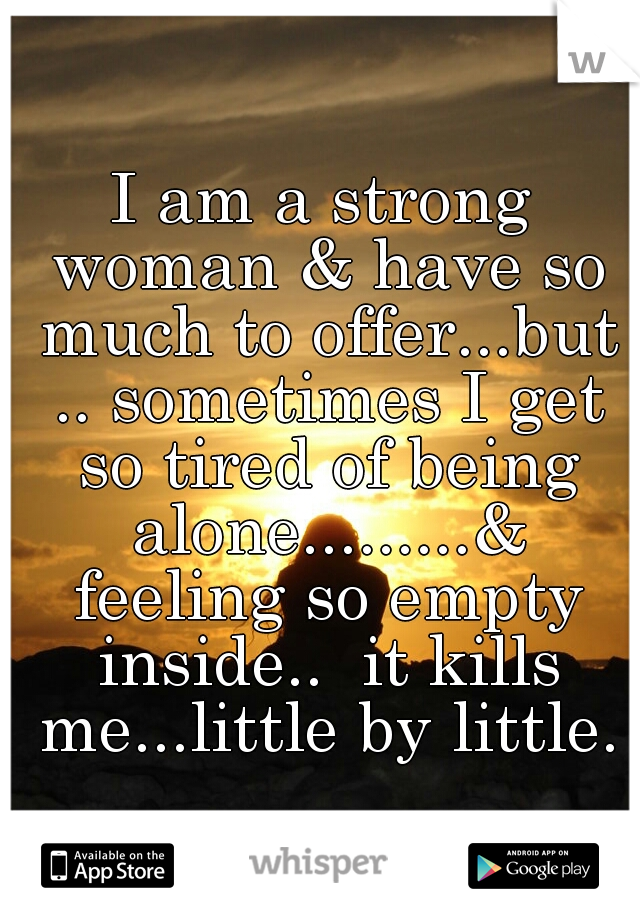 I am a strong woman & have so much to offer...but .. sometimes I get so tired of being alone.........& feeling so empty inside..  it kills me...little by little.