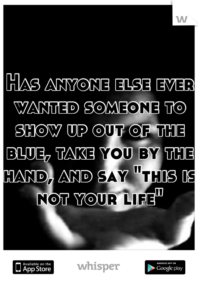 Has anyone else ever wanted someone to show up out of the blue, take you by the hand, and say "this is not your life"