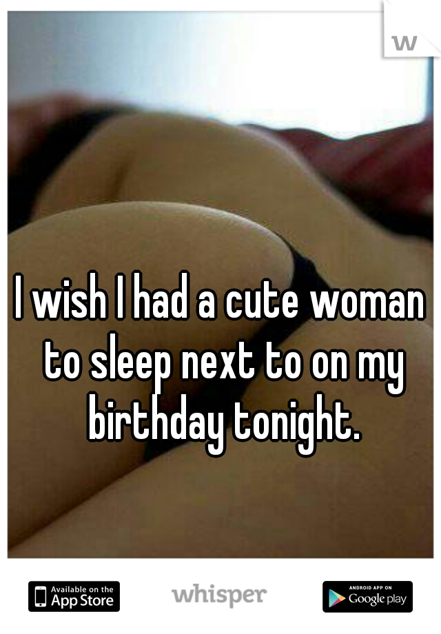 I wish I had a cute woman to sleep next to on my birthday tonight.