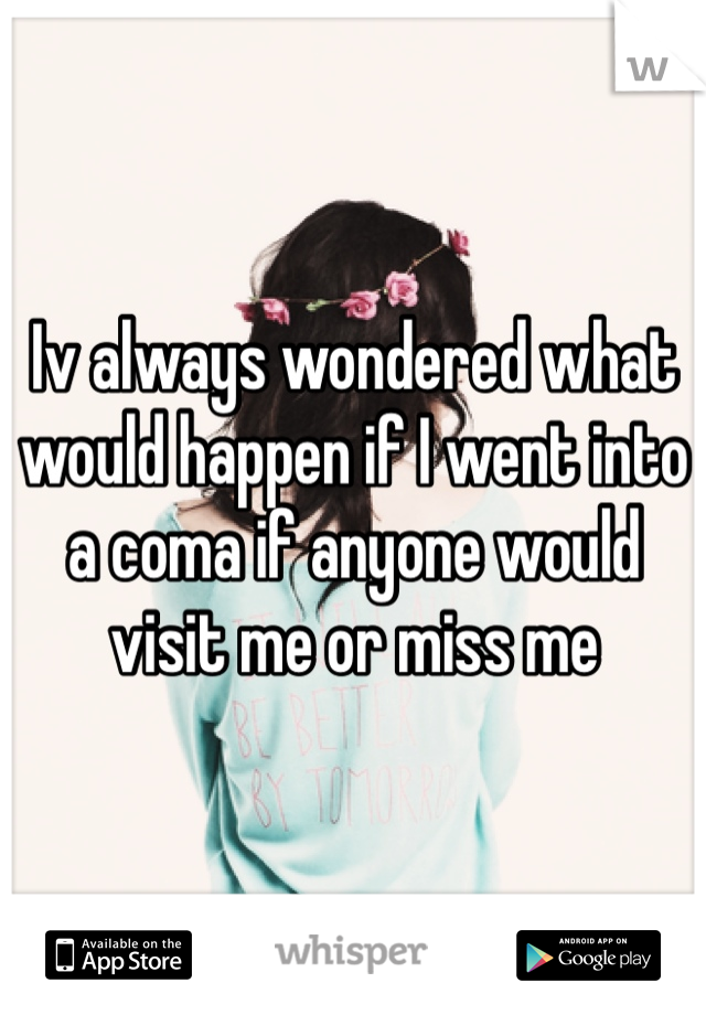 Iv always wondered what would happen if I went into a coma if anyone would visit me or miss me