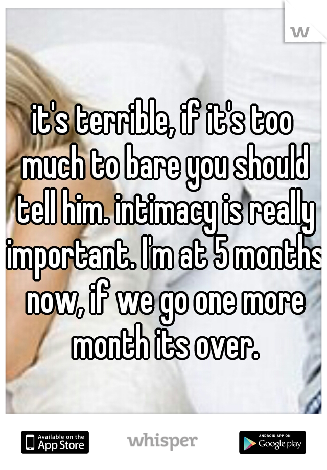 it's terrible, if it's too much to bare you should tell him. intimacy is really important. I'm at 5 months now, if we go one more month its over.