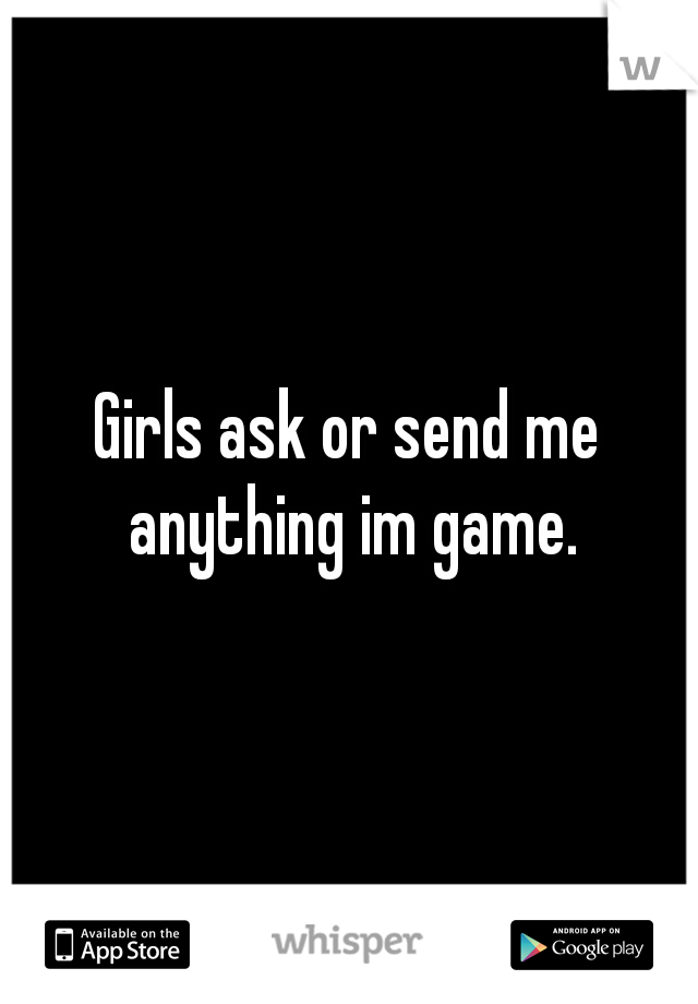Girls ask or send me anything im game.