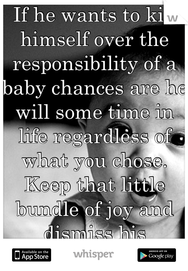If he wants to kill himself over the responsibility of a baby chances are he will some time in life regardless of what you chose. Keep that little bundle of joy and dismiss his negativity.