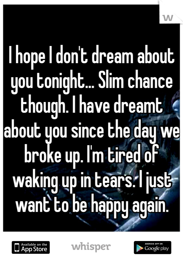 I hope I don't dream about you tonight... Slim chance though. I have dreamt about you since the day we broke up. I'm tired of waking up in tears. I just want to be happy again.