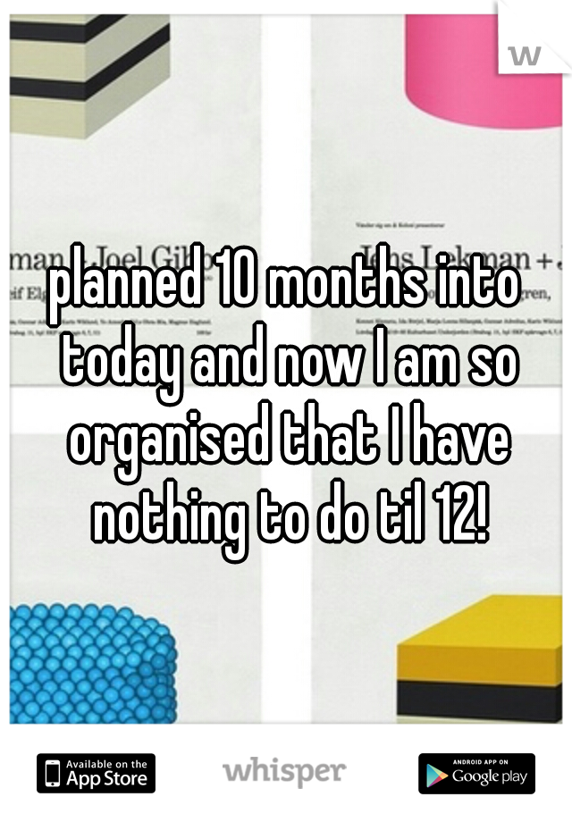 planned 10 months into today and now I am so organised that I have nothing to do til 12!