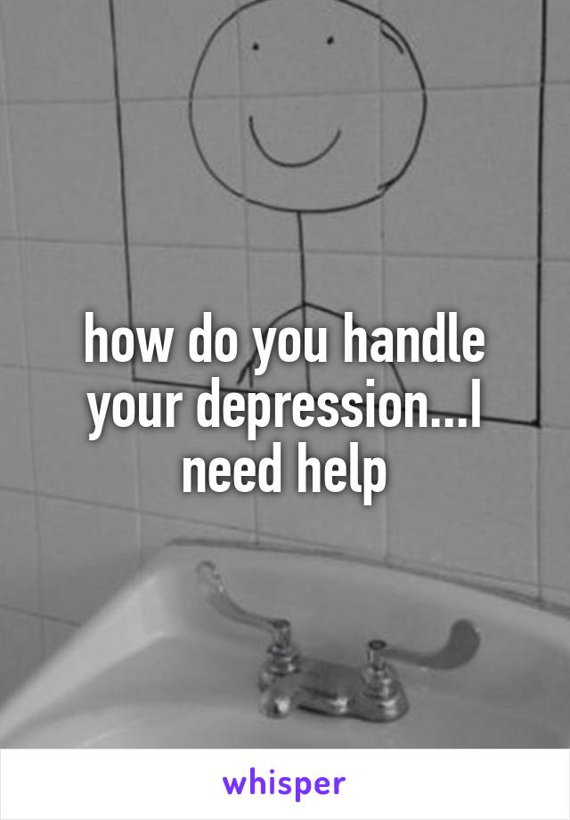 how do you handle your depression...I need help