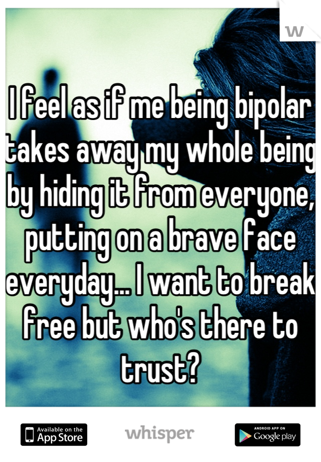 I feel as if me being bipolar takes away my whole being by hiding it from everyone, putting on a brave face everyday... I want to break free but who's there to trust?