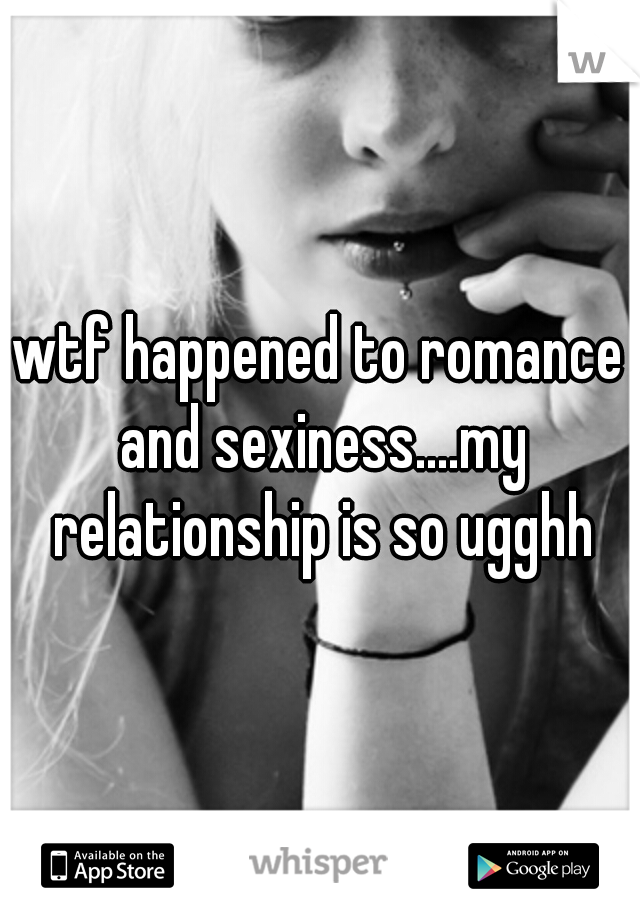 wtf happened to romance and sexiness....my relationship is so ugghh