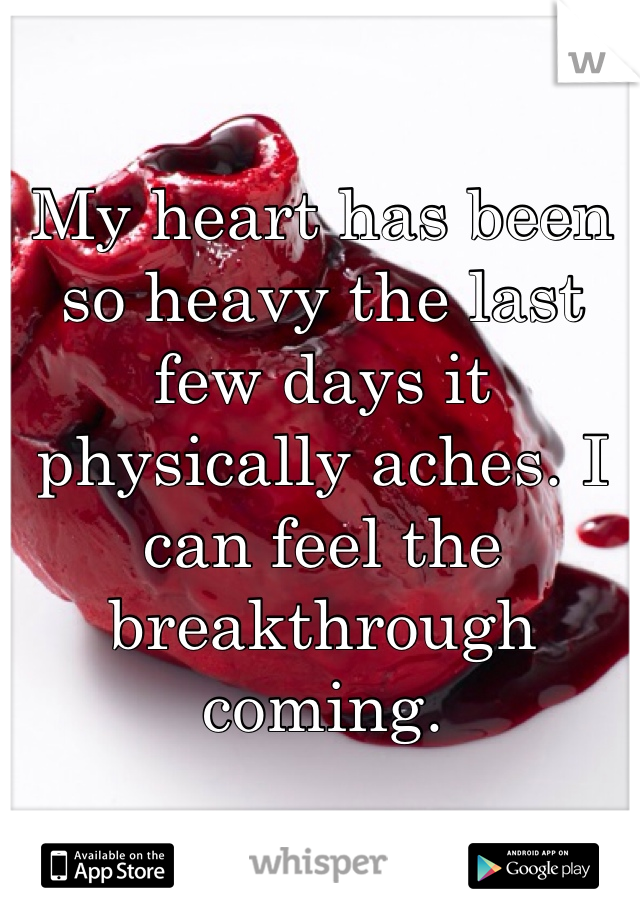 My heart has been so heavy the last few days it physically aches. I can feel the breakthrough coming. 