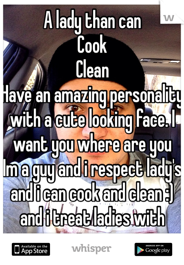 A lady than can
Cook
Clean
Have an amazing personality with a cute looking face. I want you where are you 
Im a guy and i respect lady's and i can cook and clean :) and i treat ladies with respect. 