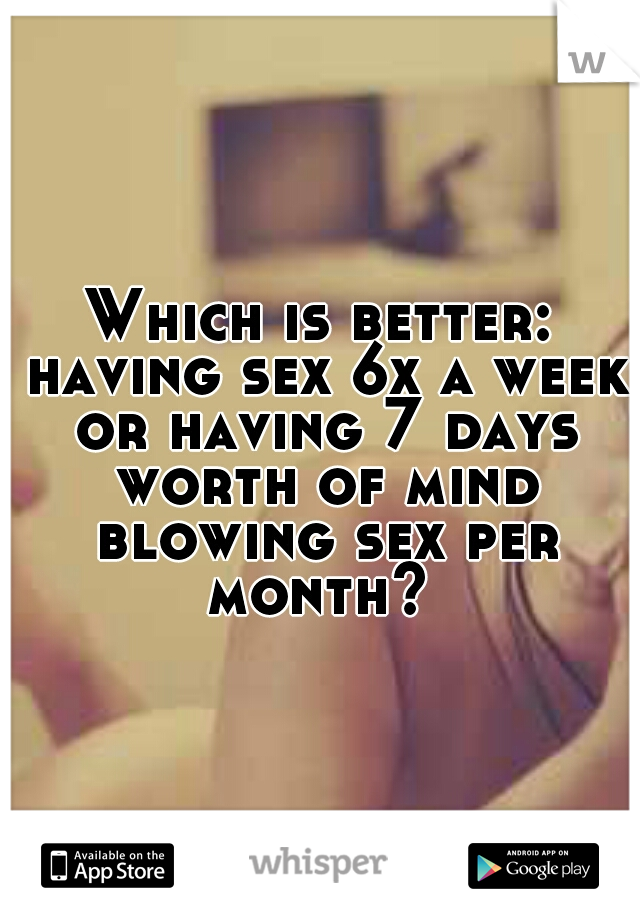 Which is better: having sex 6x a week or having 7 days worth of mind blowing sex per month? 