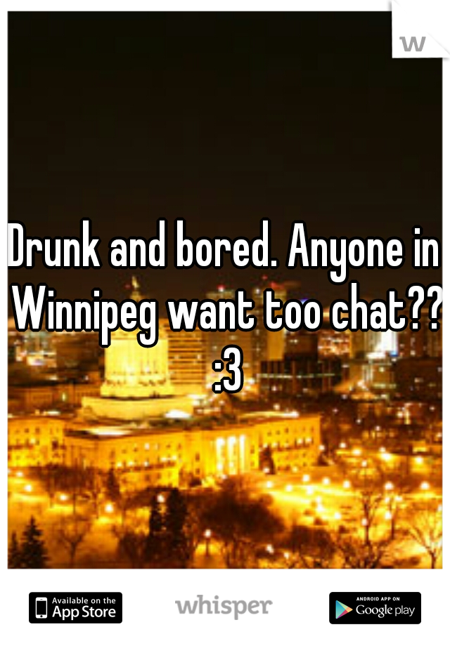 Drunk and bored. Anyone in Winnipeg want too chat?? :3