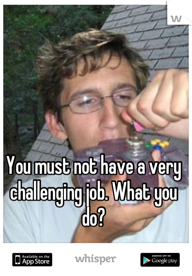 You must not have a very challenging job. What you do?