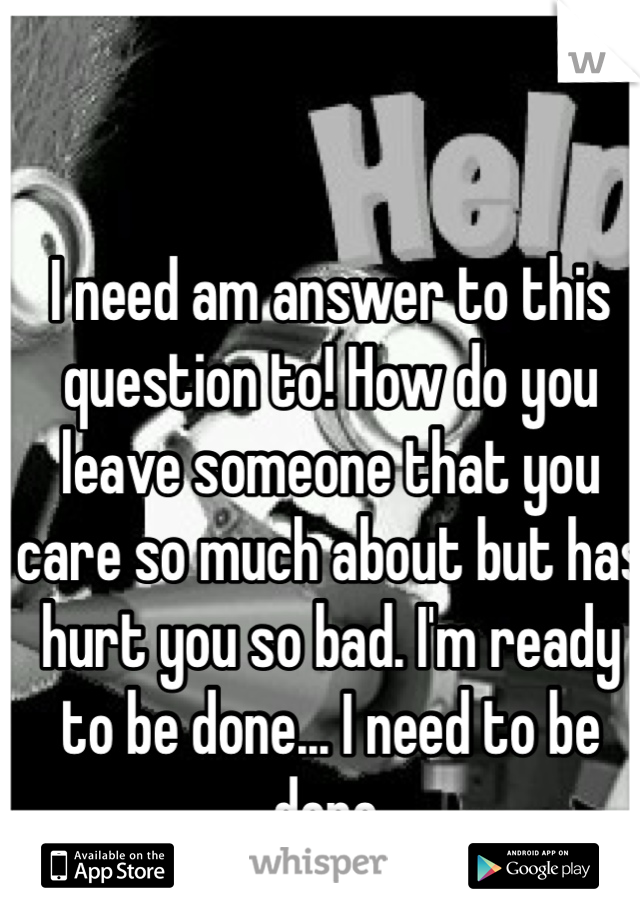 I need am answer to this question to! How do you leave someone that you care so much about but has hurt you so bad. I'm ready to be done... I need to be done.
