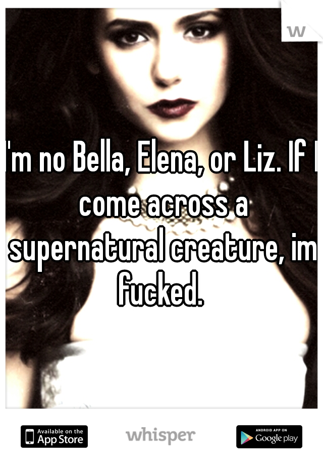 I'm no Bella, Elena, or Liz. If I come across a supernatural creature, im fucked. 