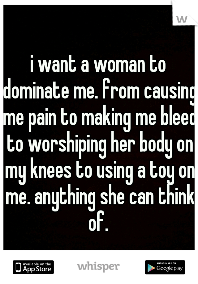 i want a woman to dominate me. from causing me pain to making me bleed to worshiping her body on my knees to using a toy on me. anything she can think of. 