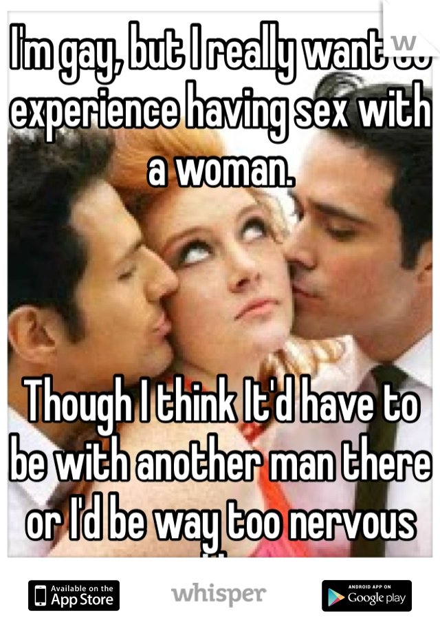I'm gay, but I really want to experience having sex with a woman. 



Though I think It'd have to be with another man there or I'd be way too nervous and lost. 