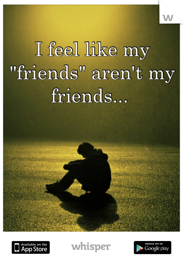 I feel like my "friends" aren't my friends... 