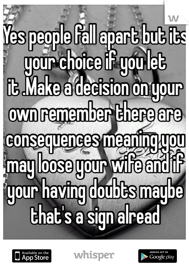 Yes people fall apart but its your choice if you let it .Make a decision on your own remember there are consequences meaning you may loose your wife and if your having doubts maybe that's a sign alread