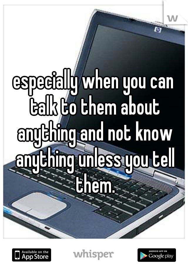 especially when you can talk to them about anything and not know anything unless you tell them.