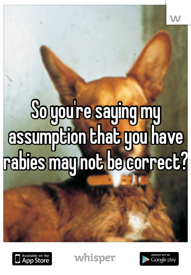 So you're saying my assumption that you have rabies may not be correct?