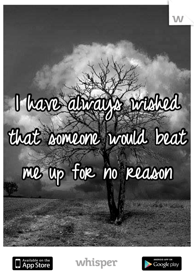 I have always wished that someone would beat me up for no reason