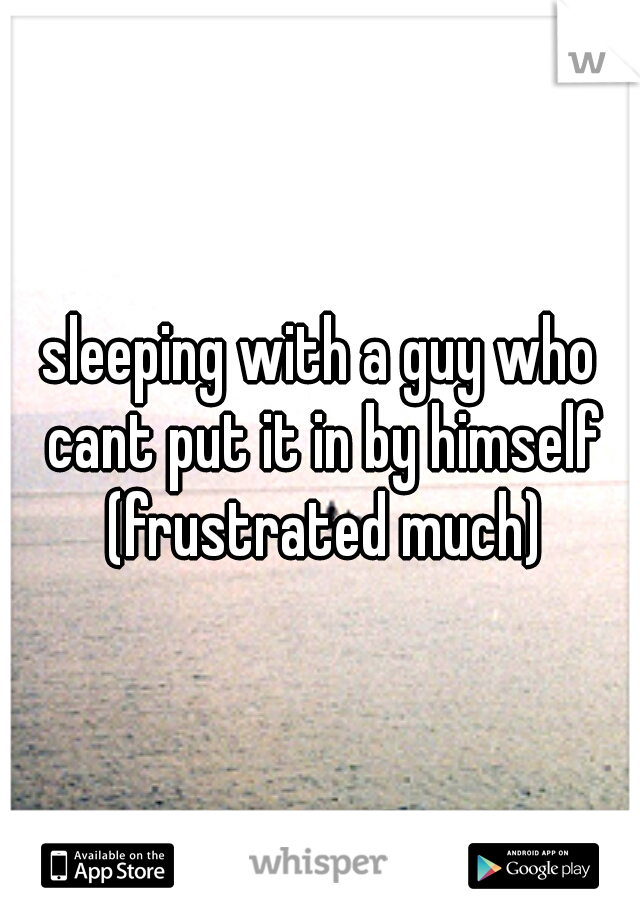 sleeping with a guy who cant put it in by himself (frustrated much)