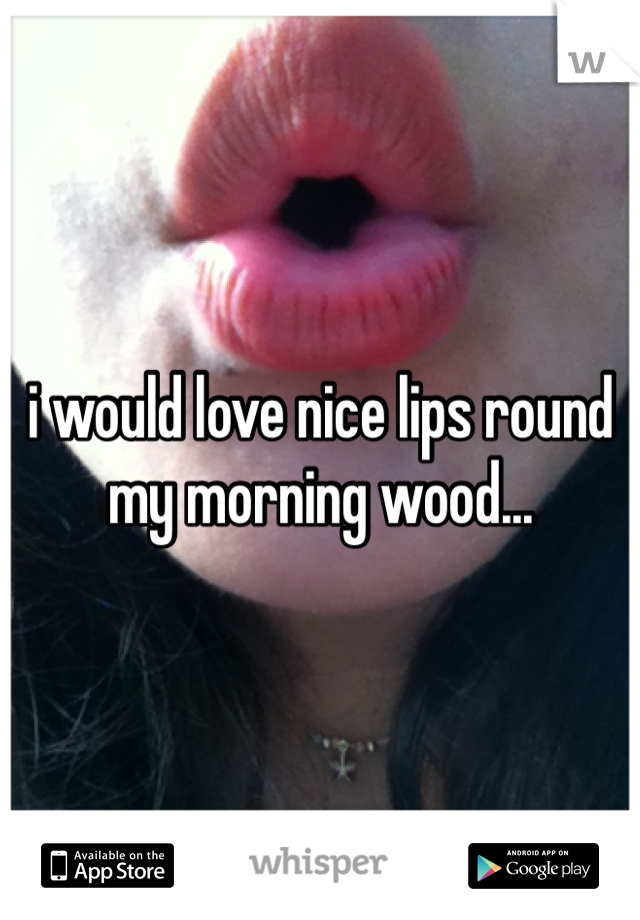 i would love nice lips round my morning wood...