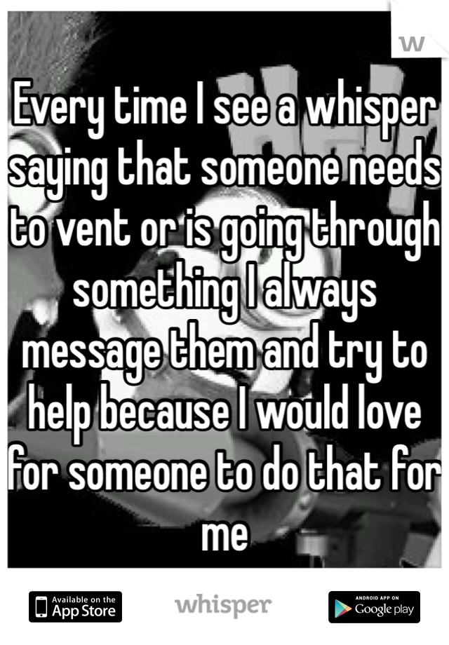 Every time I see a whisper saying that someone needs to vent or is going through something I always message them and try to help because I would love for someone to do that for me
