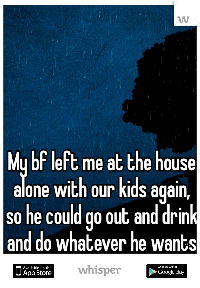 My bf left me at the house alone with our kids again, so he could go out and drink and do whatever he wants to do. 