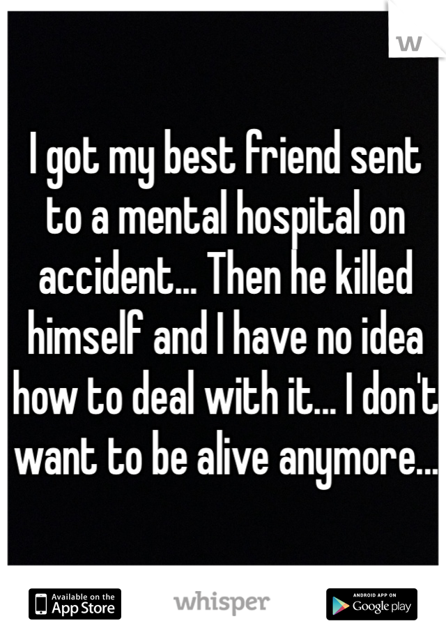 I got my best friend sent to a mental hospital on accident... Then he killed himself and I have no idea how to deal with it... I don't want to be alive anymore... 