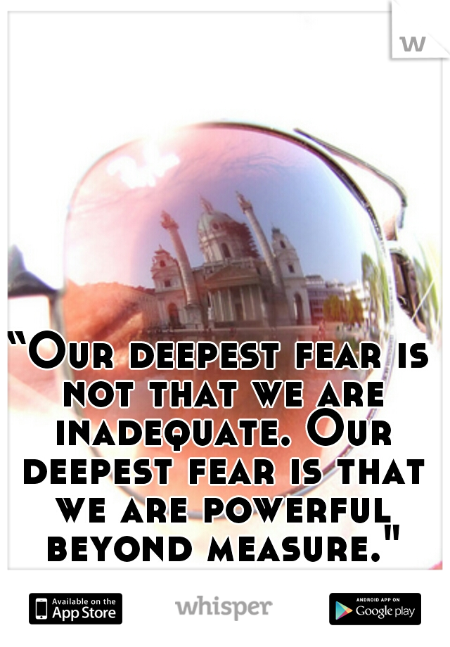 “Our deepest fear is not that we are inadequate. Our deepest fear is that we are powerful beyond measure."
