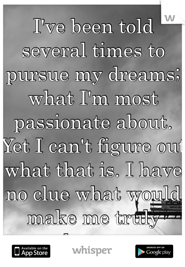 I've been told several times to pursue my dreams; what I'm most passionate about. Yet I can't figure out what that is. I have no clue what would make me truly happy.